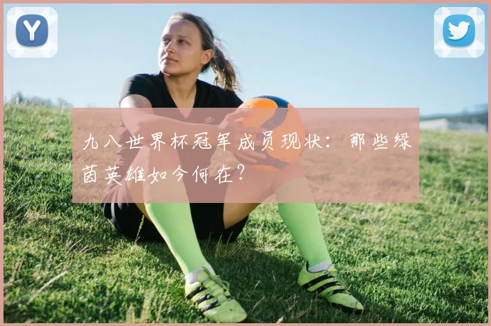 九八世界杯冠军成员现状：那些绿茵英雄如今何在？
