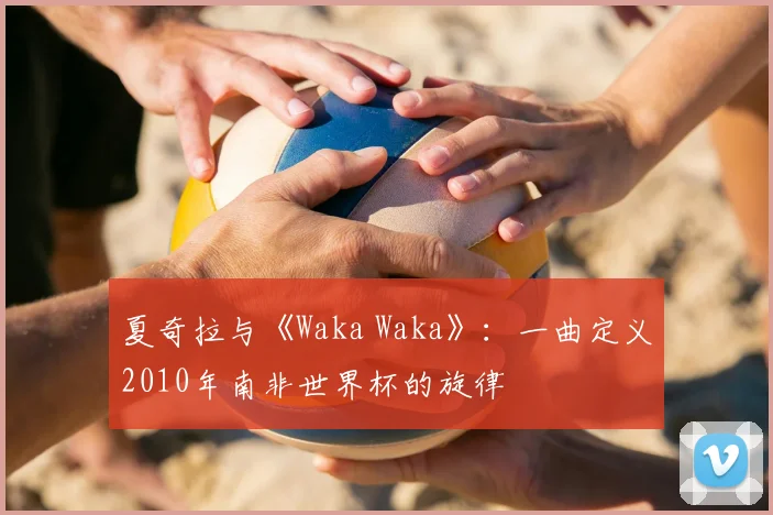 夏奇拉与《Waka Waka》：一曲定义2010年南非世界杯的旋律