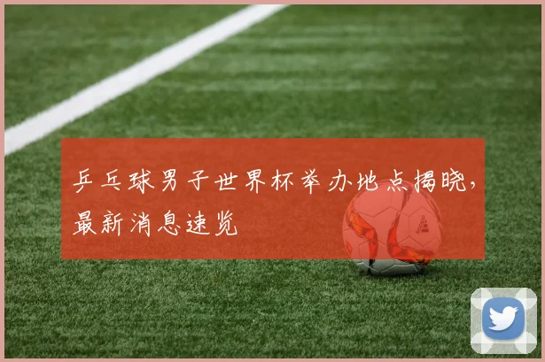 乒乓球男子世界杯举办地点揭晓，最新消息速览