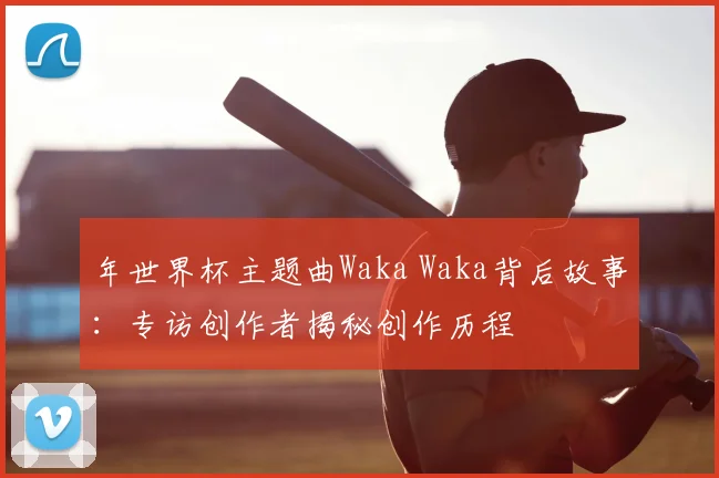 年世界杯主题曲Waka Waka背后故事:专访创作者揭秘创作历程