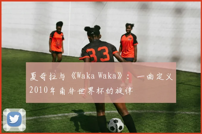 夏奇拉与《Waka Waka》：一曲定义2010年南非世界杯的旋律