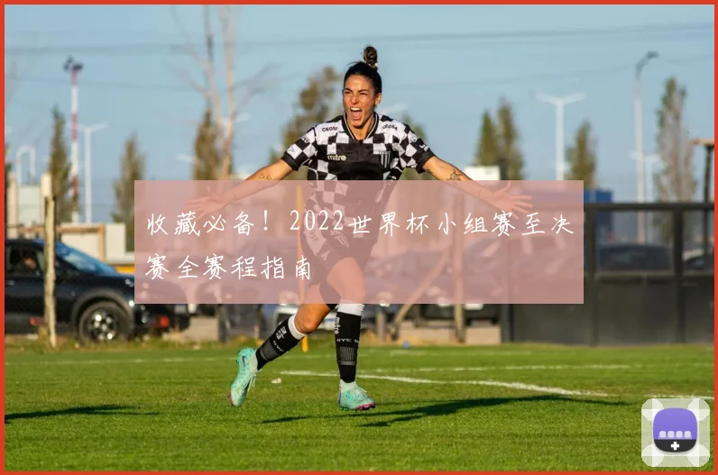 收藏必备!2022世界杯小组赛至决赛全赛程指南