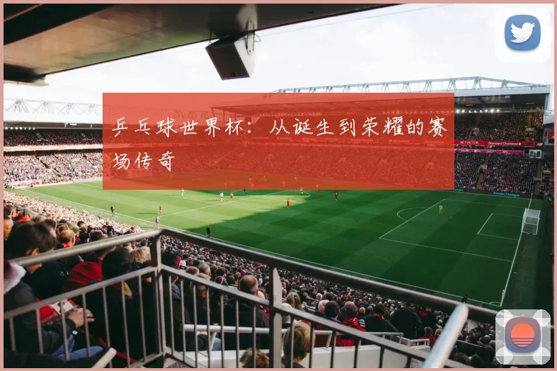 乒乓球世界杯：从诞生到荣耀的赛场传奇