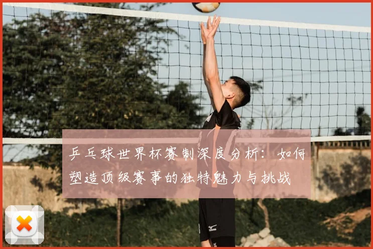 乒乓球世界杯赛制深度分析：如何塑造顶级赛事的独特魅力与挑战