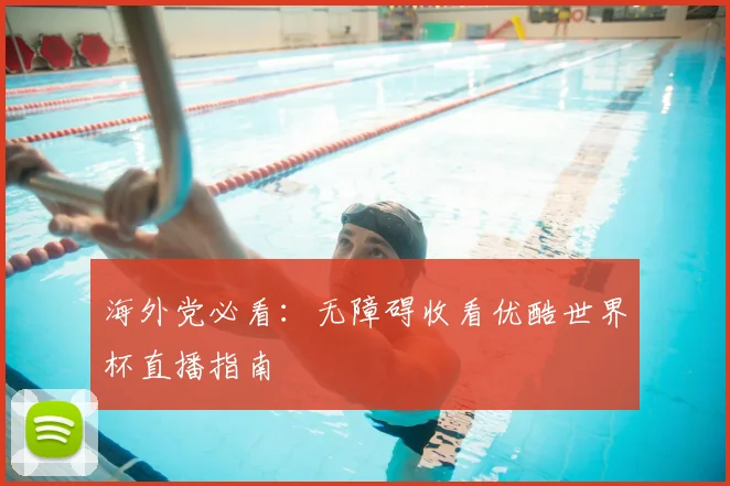 海外党必看：无障碍收看优酷世界杯直播指南