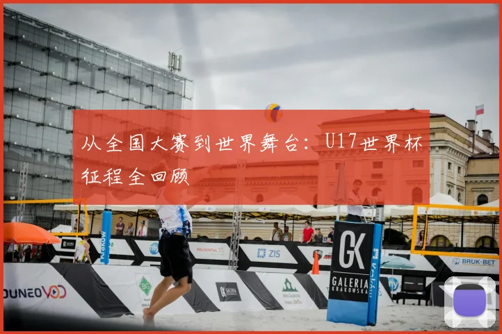 从全国大赛到世界舞台:U17世界杯征程全回顾