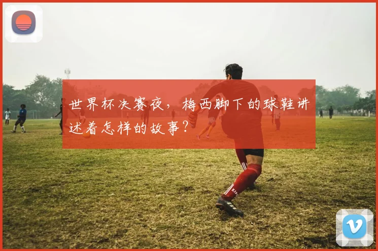 世界杯决赛夜,梅西脚下的球鞋讲述着怎样的故事?