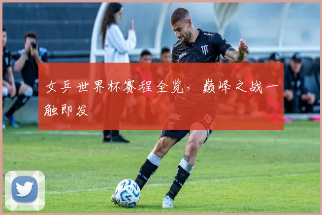 女乒世界杯赛程全览，巅峰之战一触即发