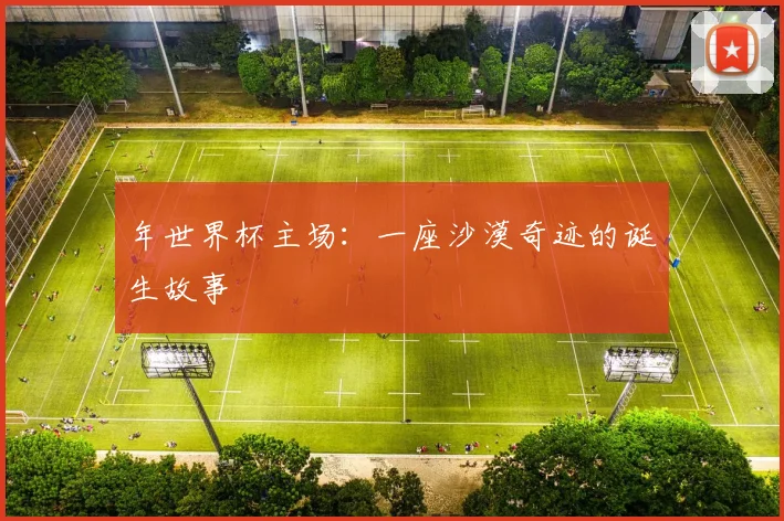 年世界杯主场:一座沙漠奇迹的诞生故事
