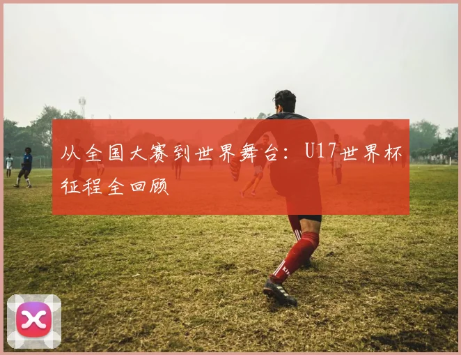 从全国大赛到世界舞台:U17世界杯征程全回顾