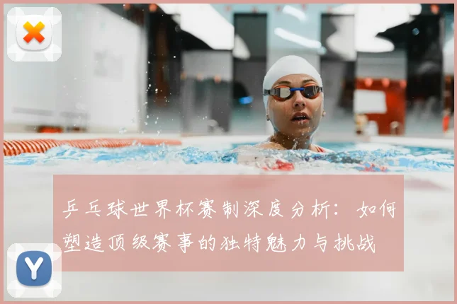 乒乓球世界杯赛制深度分析：如何塑造顶级赛事的独特魅力与挑战