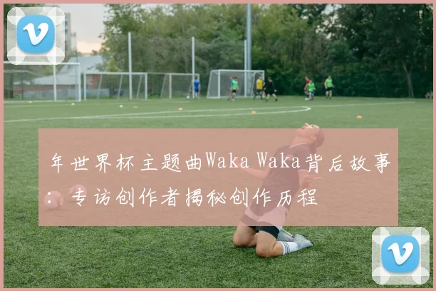 年世界杯主题曲Waka Waka背后故事:专访创作者揭秘创作历程