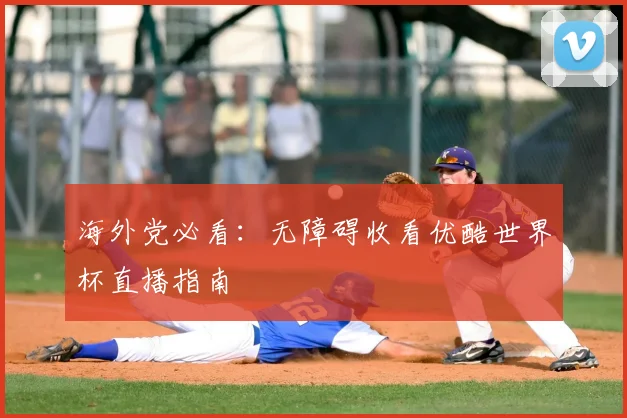 海外党必看：无障碍收看优酷世界杯直播指南